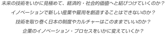 未来の技術をいかに見極めて、経済的・社会的価値へと結びつけていくのか？イノベーションで新しい産業や雇用を創造することはできないのか？技術を取り巻く日本の制度やカルチャーはこのままでいいのか？企業のイノベーション・プロセスをいかに変えていくか？