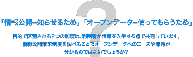 「情報公開=知らせるため」「オープンデータ=使ってもらうため」目的で区別される２つの制度は、利用者が情報を入手する点で共通しています。情報公開請求制度を調べることでオープンデータへのニーズや課題が分かるのではないでしょうか？